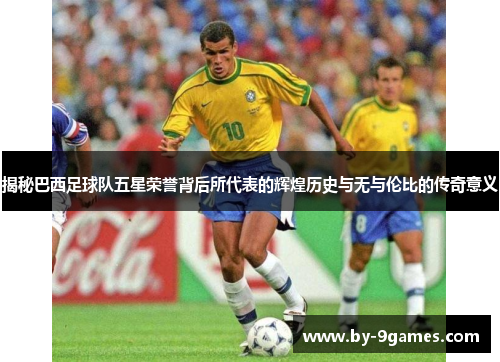 揭秘巴西足球队五星荣誉背后所代表的辉煌历史与无与伦比的传奇意义