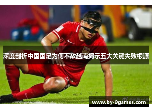 深度剖析中国国足为何不敌越南揭示五大关键失败根源