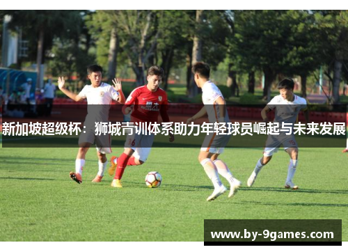 新加坡超级杯:狮城青训体系助力年轻球员崛起与未来发展 新加坡超级杯:狮城青训体系助力年轻球员崛起与未来发展