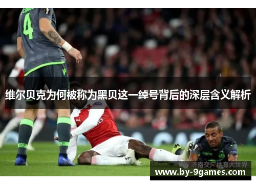 维尔贝克为何被称为黑贝这一绰号背后的深层含义解析 维尔贝克为何被称为黑贝这一绰号背后的深层含义解析