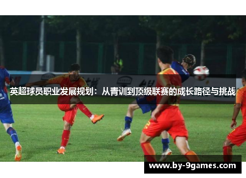 英超球员职业发展规划:从青训到顶级联赛的成长路径与挑战 英超球员职业发展规划:从青训到顶级联赛的成长路径与挑战