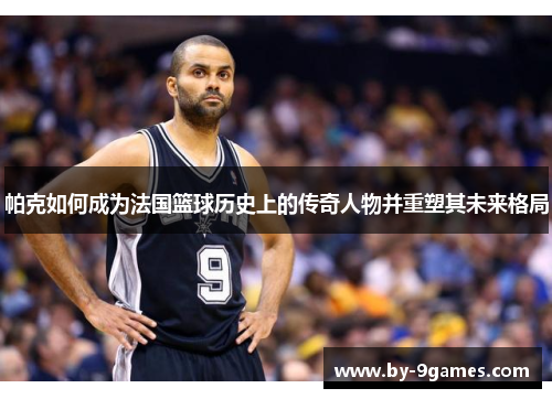 帕克如何成为法国篮球历史上的传奇人物并重塑其未来格局