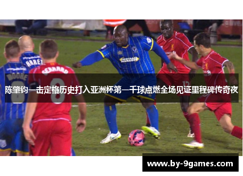 陈肇钧一击定格历史打入亚洲杯第一千球点燃全场见证里程碑传奇夜