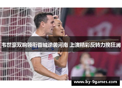 韦世豪双响领衔蓉城逆袭河南 上演精彩反转力挽狂澜